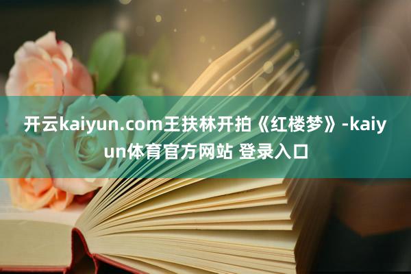 开云kaiyun.com王扶林开拍《红楼梦》-kaiyun体育官方网站 登录入口