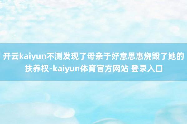 开云kaiyun不测发现了母亲于好意思惠烧毁了她的扶养权-kaiyun体育官方网站 登录入口