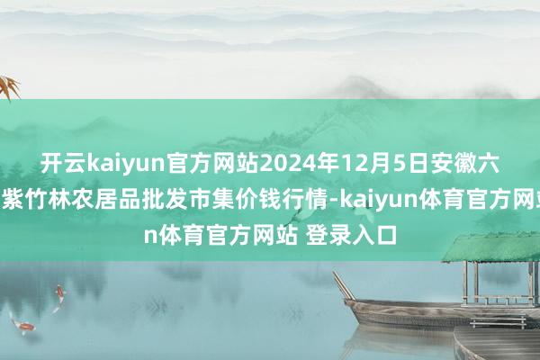 开云kaiyun官方网站2024年12月5日安徽六安市裕安区紫竹林农居品批发市集价钱行情-kaiyun体育官方网站 登录入口