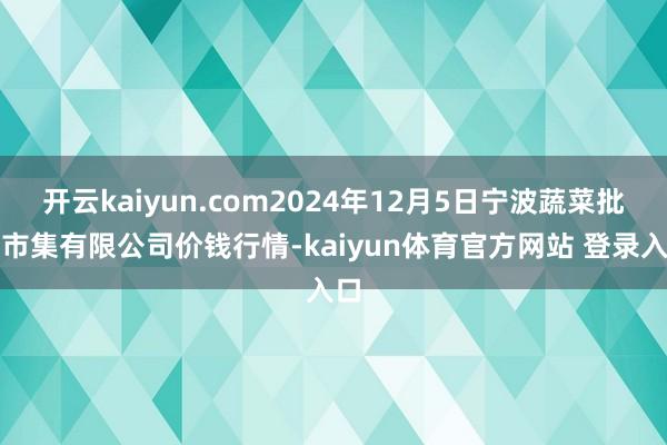 开云kaiyun.com2024年12月5日宁波蔬菜批发市集有限公司价钱行情-kaiyun体育官方网站 登录入口