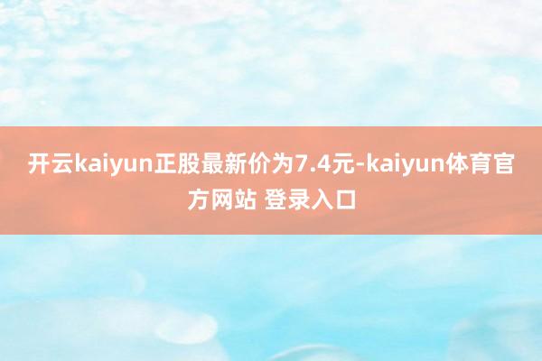 开云kaiyun正股最新价为7.4元-kaiyun体育官方网站 登录入口