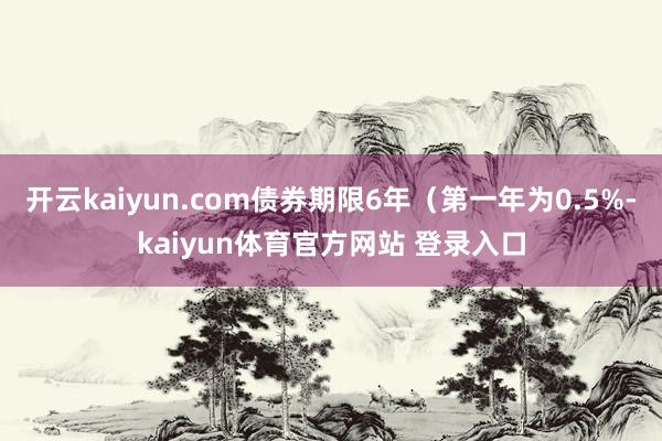 开云kaiyun.com债券期限6年（第一年为0.5%-kaiyun体育官方网站 登录入口