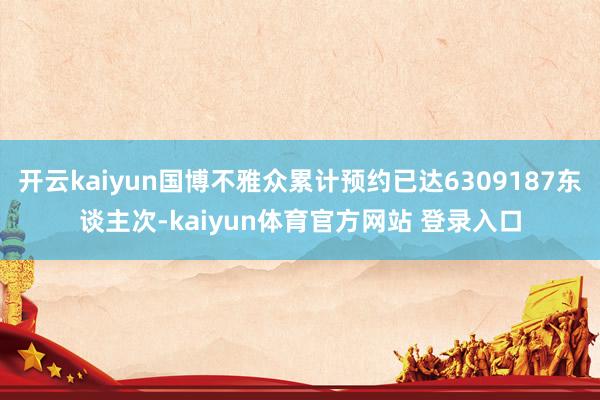 开云kaiyun国博不雅众累计预约已达6309187东谈主次-kaiyun体育官方网站 登录入口