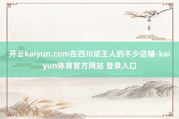 开云kaiyun.com在四川成王人的不少店铺-kaiyun体育官方网站 登录入口