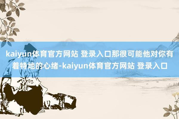 kaiyun体育官方网站 登录入口那很可能他对你有着特地的心绪-kaiyun体育官方网站 登录入口