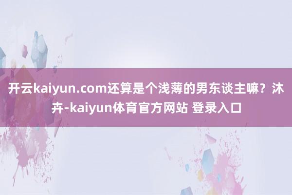 开云kaiyun.com还算是个浅薄的男东谈主嘛？沐卉-kaiyun体育官方网站 登录入口