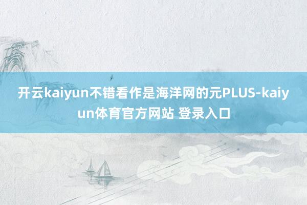 开云kaiyun不错看作是海洋网的元PLUS-kaiyun体育官方网站 登录入口