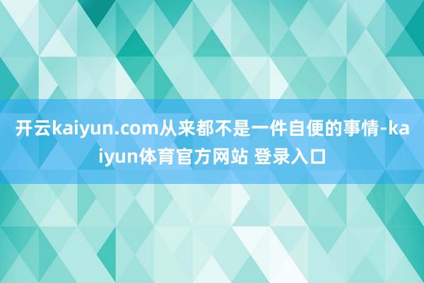 开云kaiyun.com从来都不是一件自便的事情-kaiyun体育官方网站 登录入口