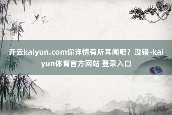 开云kaiyun.com你详情有所耳闻吧？没错-kaiyun体育官方网站 登录入口