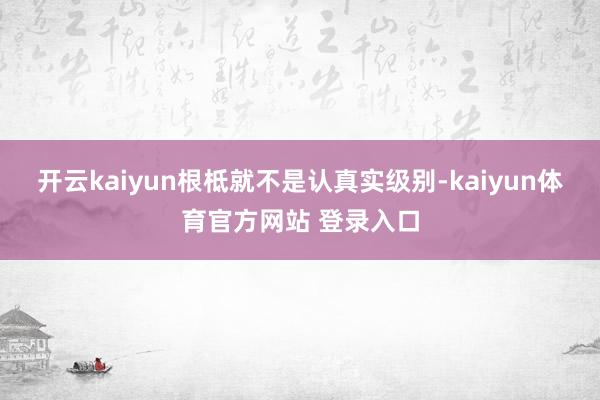 开云kaiyun根柢就不是认真实级别-kaiyun体育官方网站 登录入口