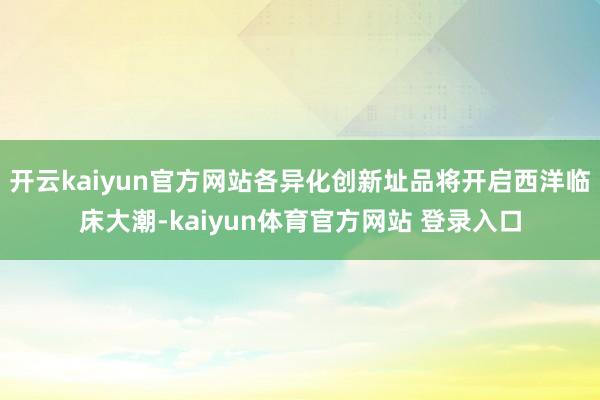 开云kaiyun官方网站各异化创新址品将开启西洋临床大潮-kaiyun体育官方网站 登录入口