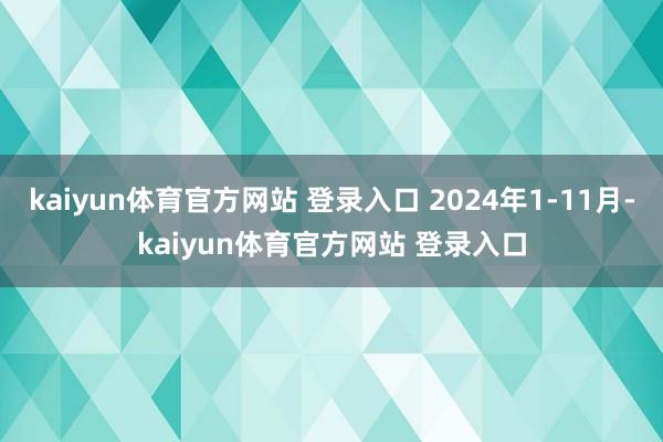 kaiyun体育官方网站 登录入口 2024年1-11月-kaiyun体育官方网站 登录入口