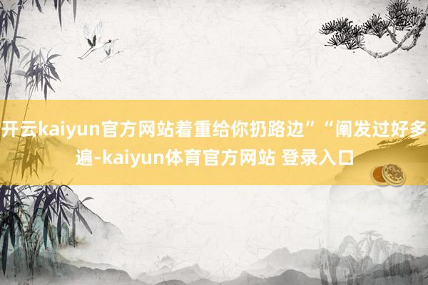 开云kaiyun官方网站着重给你扔路边”“阐发过好多遍-kaiyun体育官方网站 登录入口