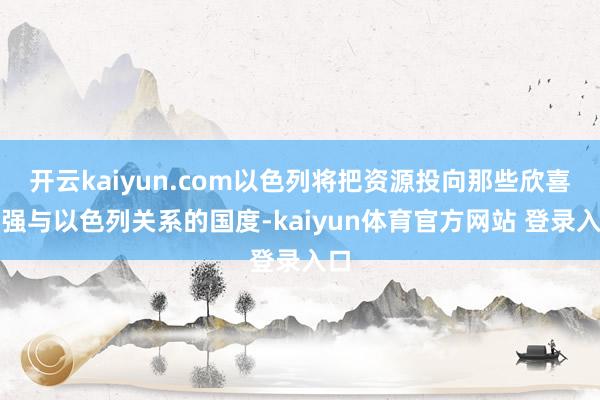 开云kaiyun.com以色列将把资源投向那些欣喜加强与以色列关系的国度-kaiyun体育官方网站 登录入口