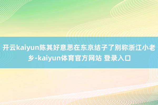 开云kaiyun陈其好意思在东京结子了别称浙江小老乡-kaiyun体育官方网站 登录入口