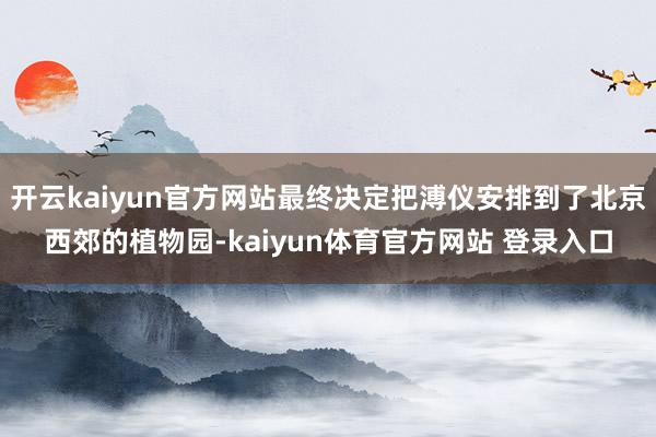 开云kaiyun官方网站最终决定把溥仪安排到了北京西郊的植物园-kaiyun体育官方网站 登录入口