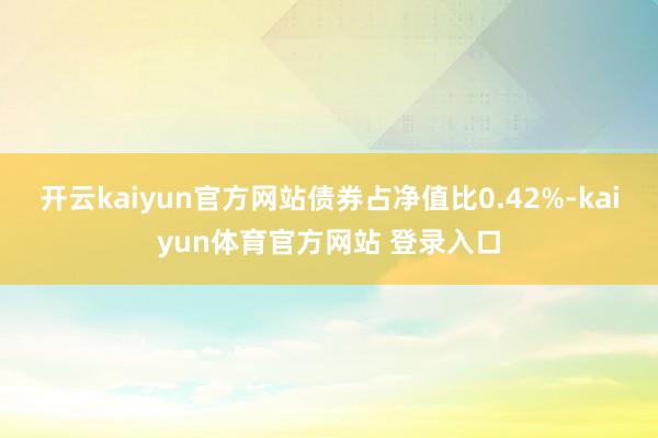 开云kaiyun官方网站债券占净值比0.42%-kaiyun体育官方网站 登录入口