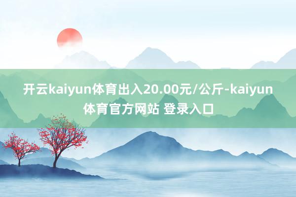 开云kaiyun体育出入20.00元/公斤-kaiyun体育官方网站 登录入口