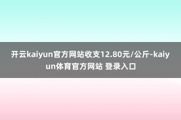 开云kaiyun官方网站收支12.80元/公斤-kaiyun体育官方网站 登录入口