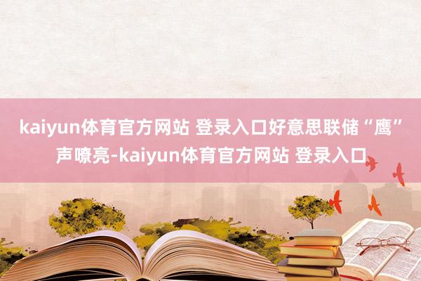 kaiyun体育官方网站 登录入口　　好意思联储“鹰”声嘹亮-kaiyun体育官方网站 登录入口