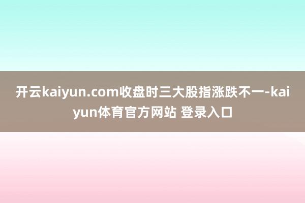 开云kaiyun.com收盘时三大股指涨跌不一-kaiyun体育官方网站 登录入口