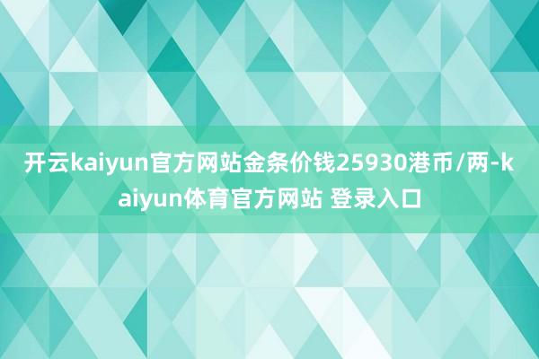 开云kaiyun官方网站金条价钱25930港币/两-kaiyun体育官方网站 登录入口