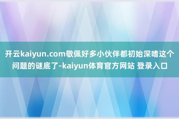 开云kaiyun.com敬佩好多小伙伴都初始深嗜这个问题的谜底了-kaiyun体育官方网站 登录入口