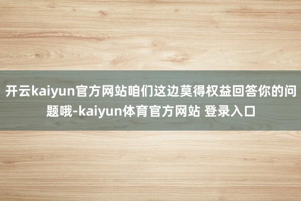 开云kaiyun官方网站咱们这边莫得权益回答你的问题哦-kaiyun体育官方网站 登录入口