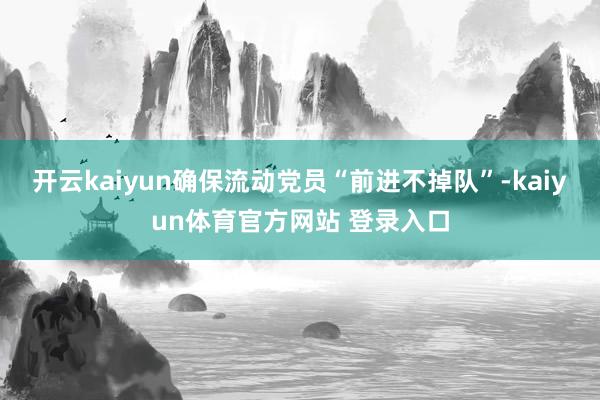 开云kaiyun确保流动党员“前进不掉队”-kaiyun体育官方网站 登录入口