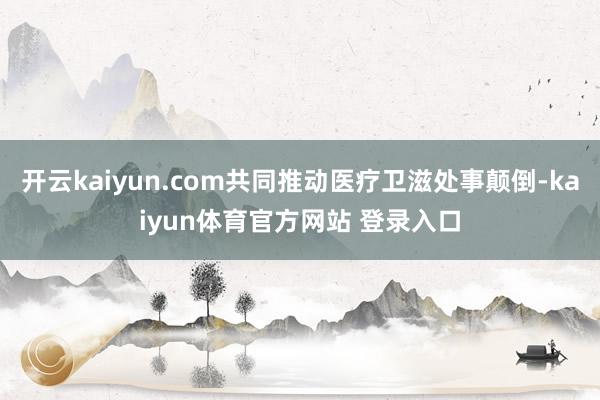 开云kaiyun.com共同推动医疗卫滋处事颠倒-kaiyun体育官方网站 登录入口