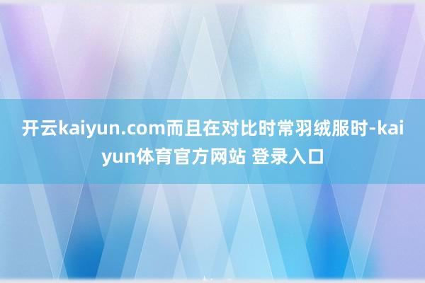 开云kaiyun.com而且在对比时常羽绒服时-kaiyun体育官方网站 登录入口