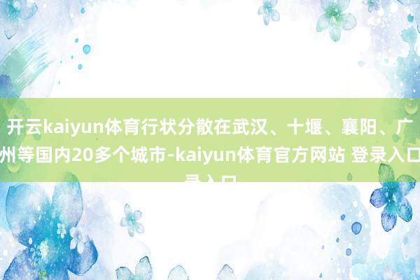 开云kaiyun体育行状分散在武汉、十堰、襄阳、广州等国内20多个城市-kaiyun体育官方网站 登录入口