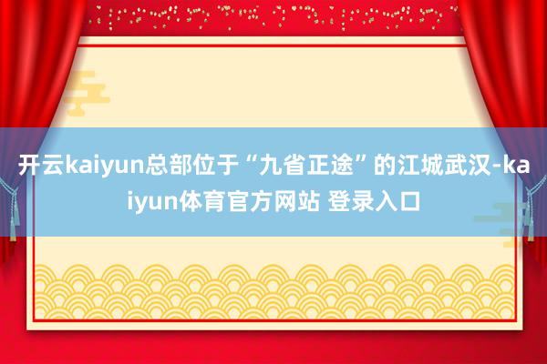 开云kaiyun总部位于“九省正途”的江城武汉-kaiyun体育官方网站 登录入口