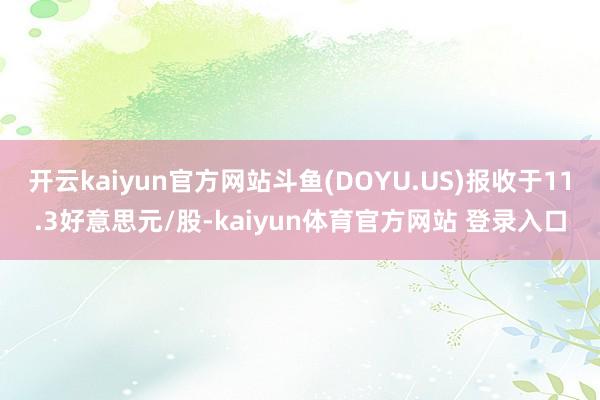 开云kaiyun官方网站斗鱼(DOYU.US)报收于11.3好意思元/股-kaiyun体育官方网站 登录入口