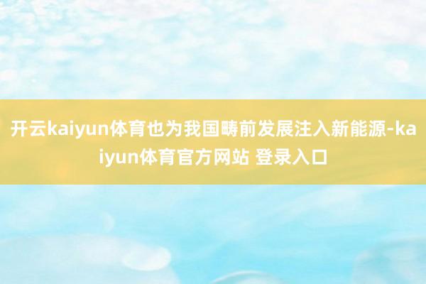 开云kaiyun体育也为我国畴前发展注入新能源-kaiyun体育官方网站 登录入口
