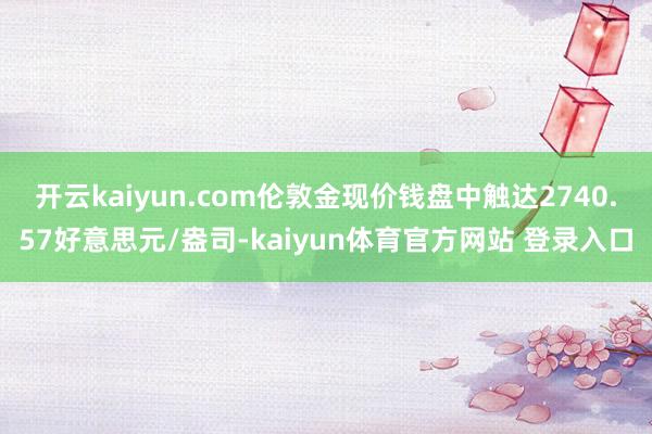 开云kaiyun.com伦敦金现价钱盘中触达2740.57好意思元/盎司-kaiyun体育官方网站 登录入口