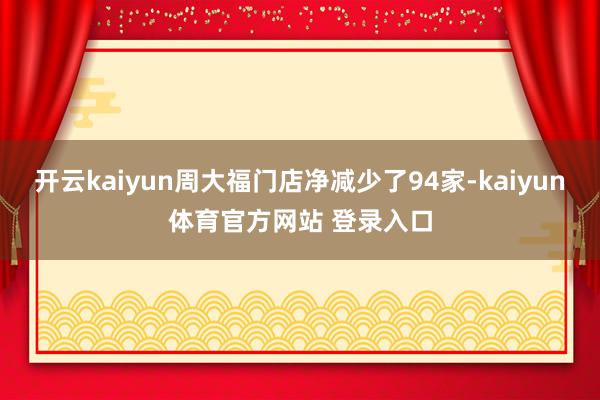 开云kaiyun周大福门店净减少了94家-kaiyun体育官方网站 登录入口