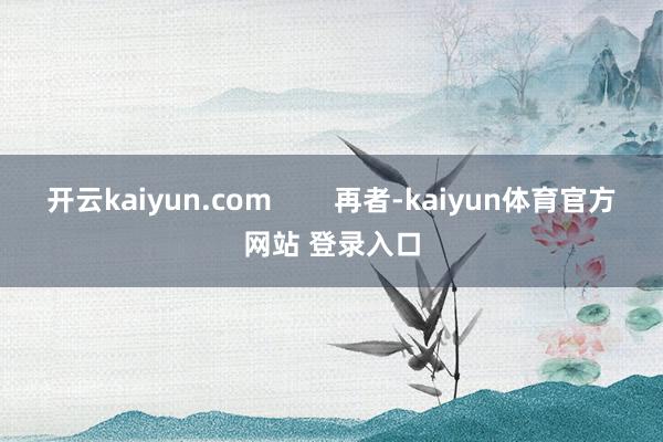 开云kaiyun.com        再者-kaiyun体育官方网站 登录入口
