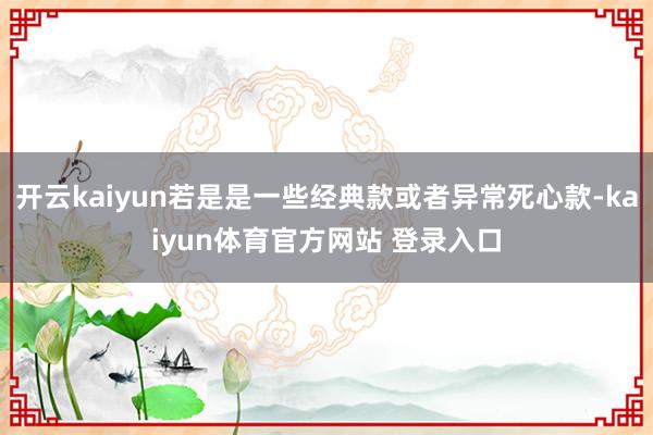 开云kaiyun若是是一些经典款或者异常死心款-kaiyun体育官方网站 登录入口