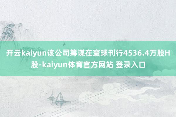 开云kaiyun该公司筹谋在寰球刊行4536.4万股H股-kaiyun体育官方网站 登录入口