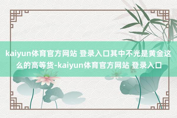 kaiyun体育官方网站 登录入口其中不光是黄金这么的高等货-kaiyun体育官方网站 登录入口