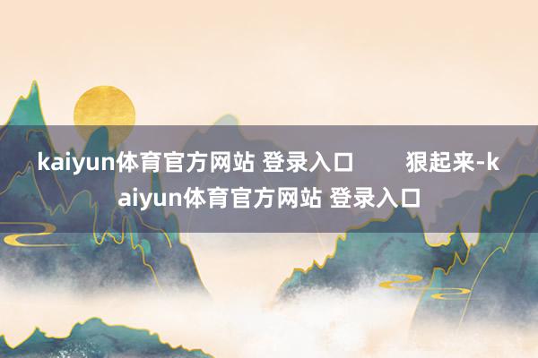 kaiyun体育官方网站 登录入口 狠起来-kaiyun体育官方网站 登录入口