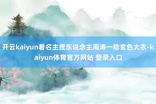 开云kaiyun着名主捏东说念主周涛一稔玄色大衣-kaiyun体育官方网站 登录入口