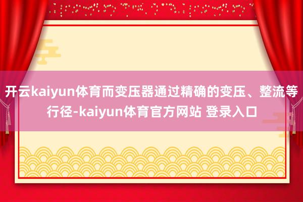 开云kaiyun体育而变压器通过精确的变压、整流等行径-kaiyun体育官方网站 登录入口
