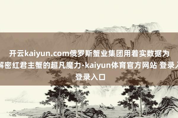开云kaiyun.com俄罗斯蟹业集团用着实数据为你解密红君主蟹的超凡魔力-kaiyun体育官方网站 登录入口
