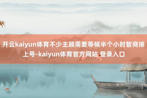 开云kaiyun体育不少主顾需要等候半个小时智商排上号-kaiyun体育官方网站 登录入口