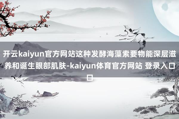 开云kaiyun官方网站这种发酵海藻索要物能深层滋养和诞生眼部肌肤-kaiyun体育官方网站 登录入口