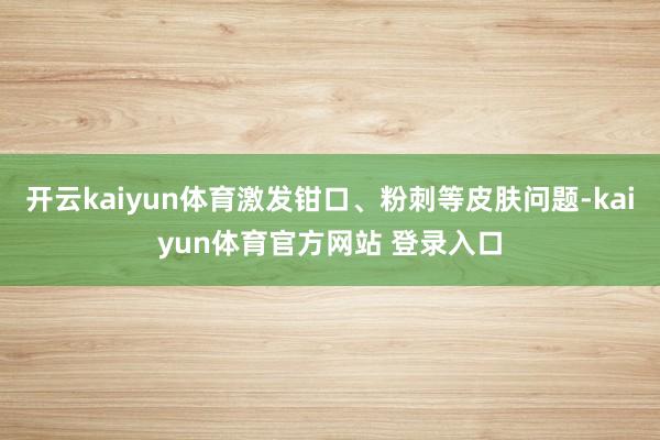 开云kaiyun体育激发钳口、粉刺等皮肤问题-kaiyun体育官方网站 登录入口