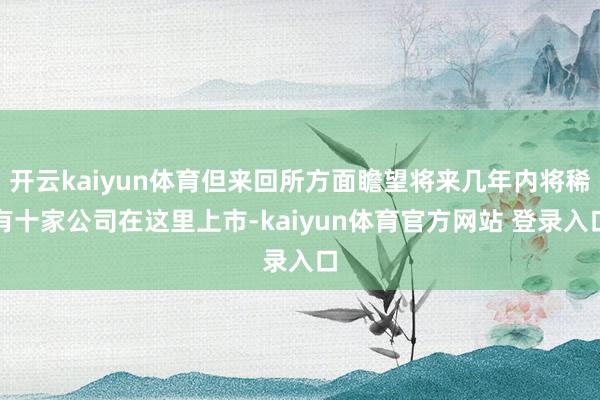 开云kaiyun体育但来回所方面瞻望将来几年内将稀有十家公司在这里上市-kaiyun体育官方网站 登录入口