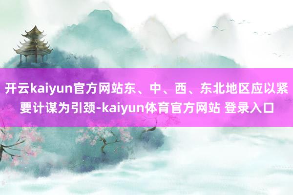 开云kaiyun官方网站东、中、西、东北地区应以紧要计谋为引颈-kaiyun体育官方网站 登录入口